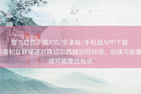 官方软件下载IOS/安卓版/手机版APP下载 TA：16名利兹联球迷对阵切尔西喊恐同标语，后续可能靠近告状