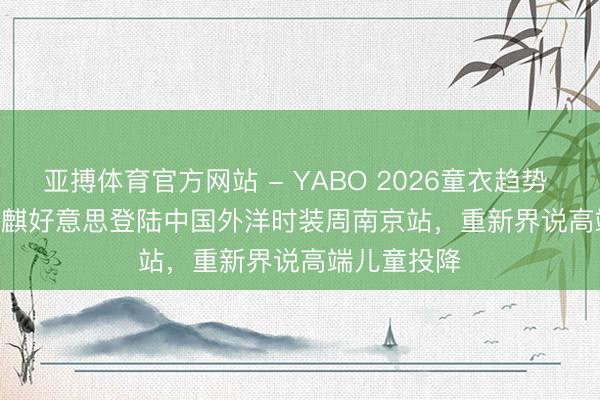 亚搏体育官方网站 - YABO 2026童衣趋势 | Hanakimi麒好意思登陆中国外洋时装周南京站，重新界说高端儿童投降