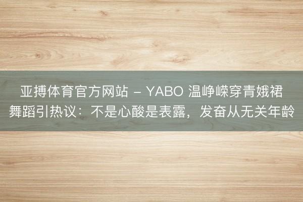 亚搏体育官方网站 - YABO 温峥嵘穿青娥裙舞蹈引热议：不是心酸是表露，发奋从无关年龄