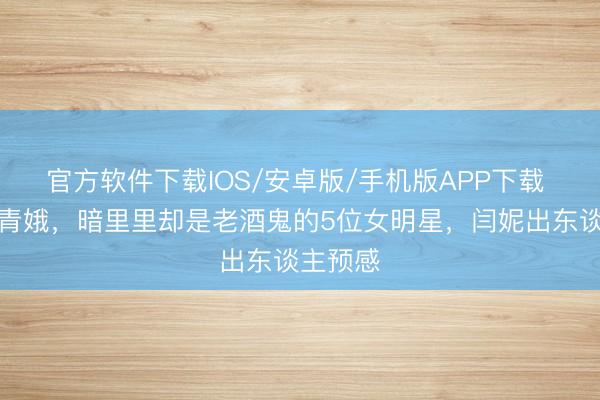官方软件下载IOS/安卓版/手机版APP下载 外在是青娥，暗里里却是老酒鬼的5位女明星，闫妮出东谈主预感