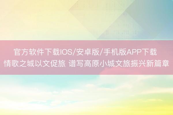 官方软件下载IOS/安卓版/手机版APP下载 情歌之城以文促旅 谱写高原小城文旅振兴新篇章