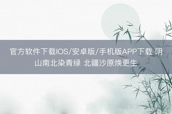 官方软件下载IOS/安卓版/手机版APP下载 阴山南北染青绿 北疆沙原焕更生