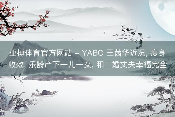 亚搏体育官方网站 - YABO 王茜华近况， 瘦身收效， 乐龄产下一儿一女， 和二婚丈夫幸福完全