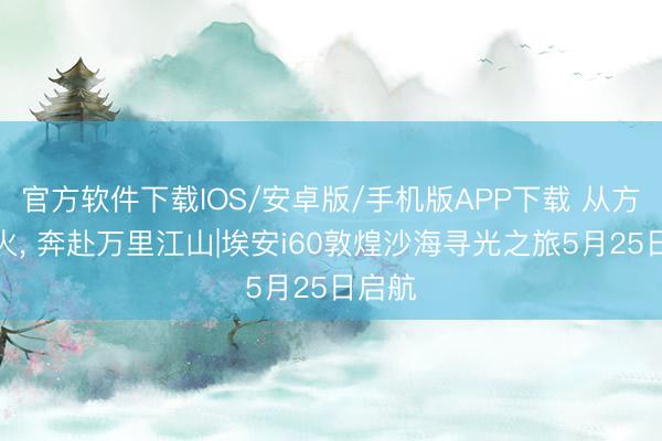 官方软件下载IOS/安卓版/手机版APP下载 从方寸烟火， 奔赴万里江山|埃安i60敦煌沙海寻光之旅5月25日启航