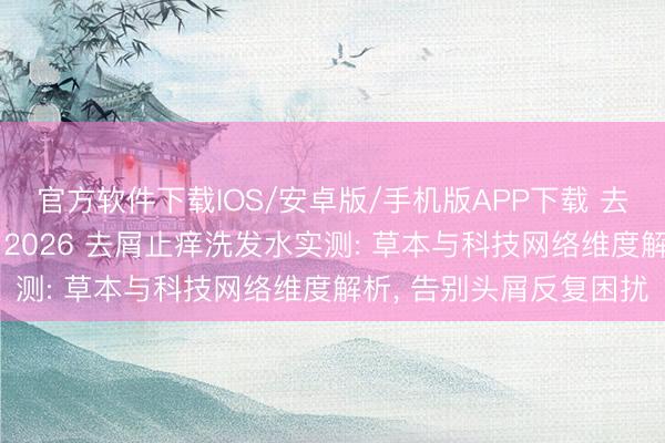官方软件下载IOS/安卓版/手机版APP下载 去屑洗发水什么牌子好? 2026 去屑止痒洗发水实测: 草本与科技网络维度解析， 告别头屑反复困扰