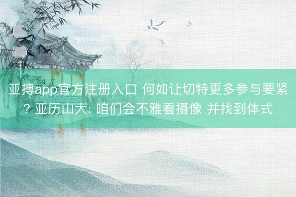 亚搏app官方注册入口 何如让切特更多参与要紧? 亚历山大: 咱们会不雅看摄像 并找到体式