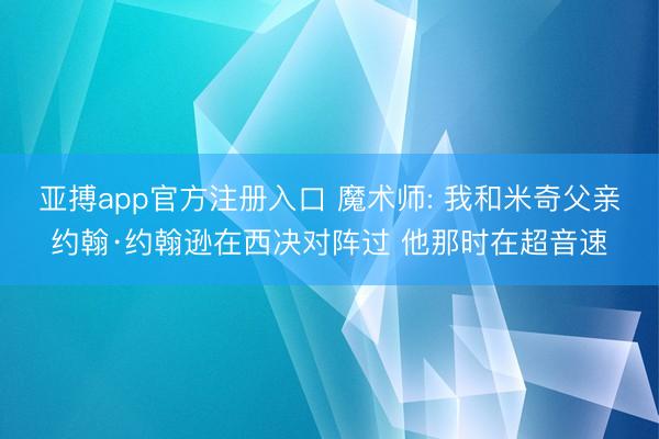 亚搏app官方注册入口 魔术师: 我和米奇父亲约翰·约翰逊在西决对阵过 他那时在超音速