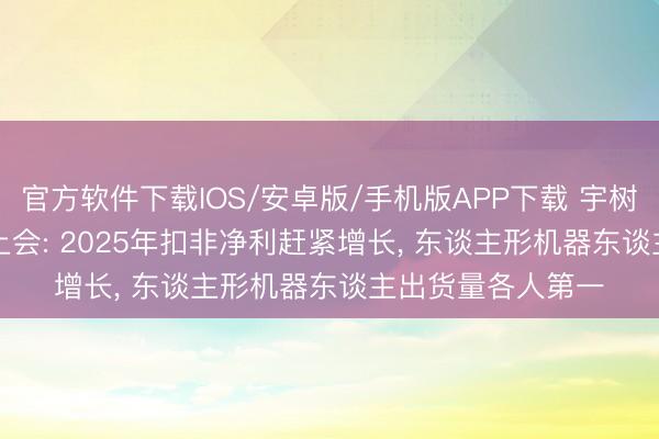 官方软件下载IOS/安卓版/手机版APP下载 宇树科技IPO 6月1日上会: 2025年扣非净利赶紧增长， 东谈主形机器东谈主出货量各人第一