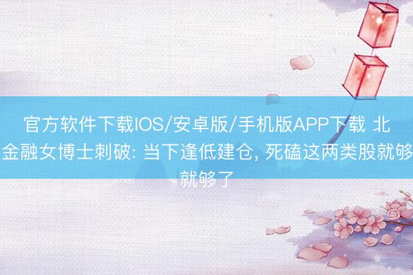 官方软件下载IOS/安卓版/手机版APP下载 北大金融女博士刺破: 当下逢低建仓， 死磕这两类股就够了