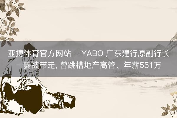 亚搏体育官方网站 - YABO 广东建行原副行长一霎被带走， 曾跳槽地产高管、年薪551万