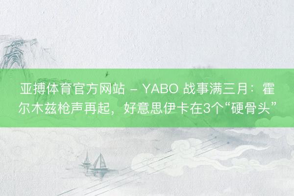 亚搏体育官方网站 - YABO 战事满三月：霍尔木兹枪声再起，好意思伊卡在3个“硬骨头”