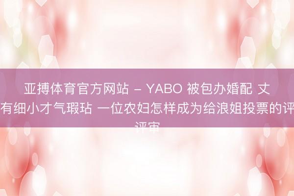 亚搏体育官方网站 - YABO 被包办婚配 丈夫有细小才气瑕玷 一位农妇怎样成为给浪姐投票的评审