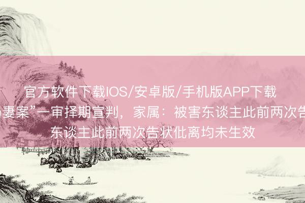 官方软件下载IOS/安卓版/手机版APP下载 陕西咸阳“土崖扔妻案”一审择期宣判，家属：被害东谈主此前两次告状仳离均未生效