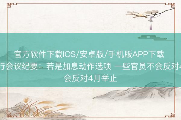 官方软件下载IOS/安卓版/手机版APP下载 欧洲央行会议纪要：若是加息动作选项 一些官员不会反对4月举止