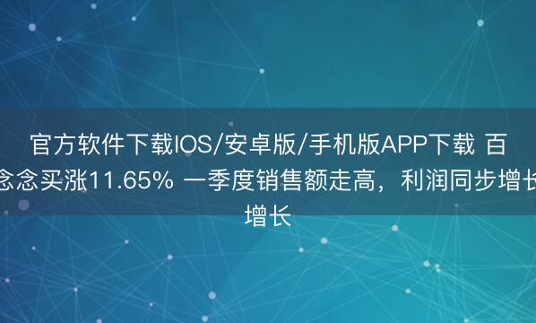 官方软件下载IOS/安卓版/手机版APP下载 百念念买涨11.65% 一季度销售额走高，利润同步增长