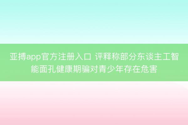 亚搏app官方注册入口 评释称部分东谈主工智能面孔健康期骗对青少年存在危害