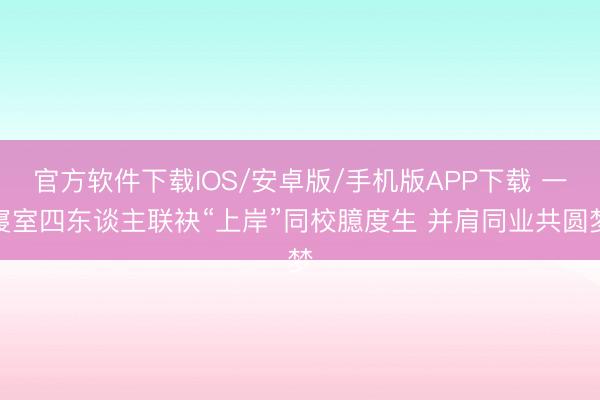 官方软件下载IOS/安卓版/手机版APP下载 一寝室四东谈主联袂“上岸”同校臆度生 并肩同业共圆梦