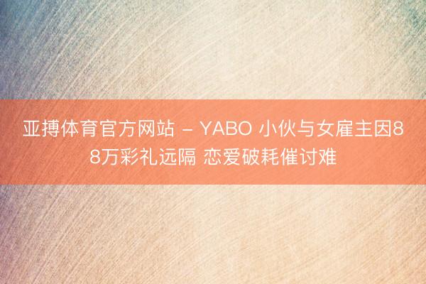 亚搏体育官方网站 - YABO 小伙与女雇主因88万彩礼远隔 恋爱破耗催讨难