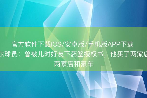 官方软件下载IOS/安卓版/手机版APP下载 塞内加尔球员：曾被儿时好友下药签授权书，他买了两家店和豪车