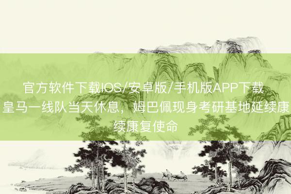 官方软件下载IOS/安卓版/手机版APP下载 跟队：皇马一线队当天休息，姆巴佩现身考研基地延续康复使命