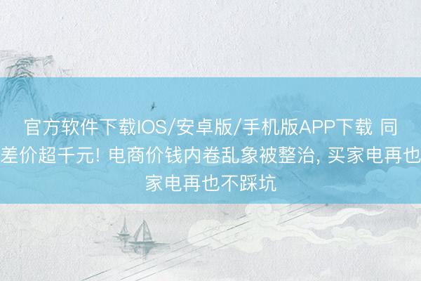 官方软件下载IOS/安卓版/手机版APP下载 同款电器差价超千元! 电商价钱内卷乱象被整治, 买家电再也不踩坑