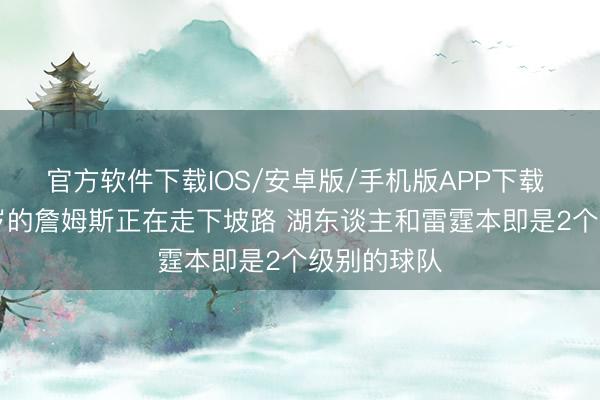 官方软件下载IOS/安卓版/手机版APP下载 马健：41岁的詹姆斯正在走下坡路 湖东谈主和雷霆本即是2个级别的球队
