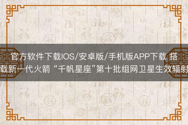 官方软件下载IOS/安卓版/手机版APP下载 搭载新一代火箭 “千帆星座”第十批组网卫星生效辐射