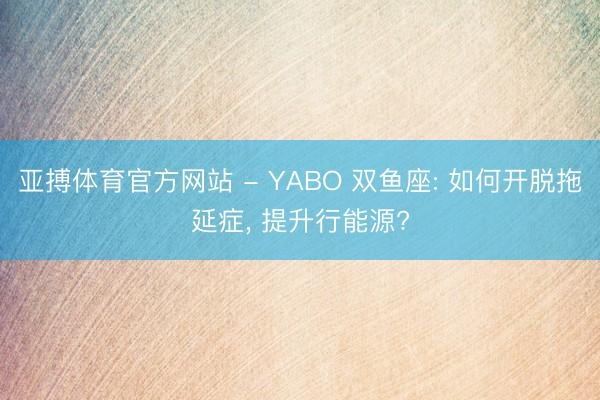 亚搏体育官方网站 - YABO 双鱼座: 如何开脱拖延症， 提升行能源?
