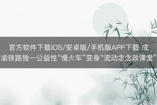 官方软件下载IOS/安卓版/手机版APP下载 成渝铁路独一公益性“慢火车”变身“流动念念政课堂”