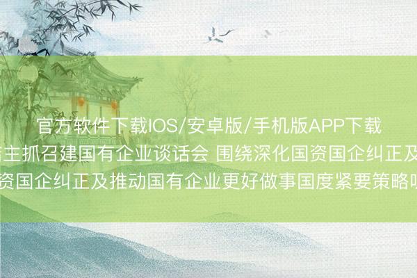 官方软件下载IOS/安卓版/手机版APP下载 国度发改委主任郑栅洁主抓召建国有企业谈话会 围绕深化国资国企纠正及推动国有企业更好做事国度紧要策略听取成见建议