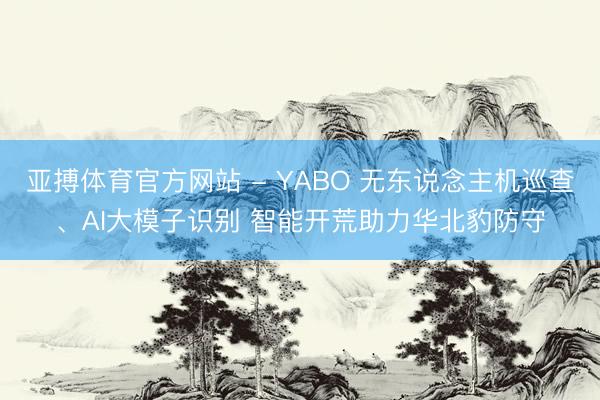 亚搏体育官方网站 - YABO 无东说念主机巡查、AI大模子识别 智能开荒助力华北豹防守