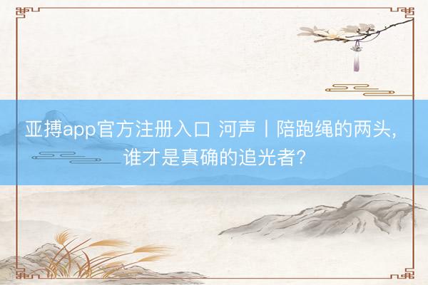 亚搏app官方注册入口 河声丨陪跑绳的两头， 谁才是真确的追光者?
