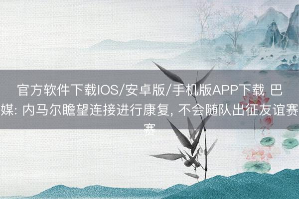 官方软件下载IOS/安卓版/手机版APP下载 巴媒: 内马尔瞻望连接进行康复， 不会随队出征友谊赛