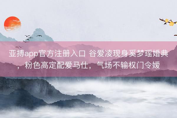 亚搏app官方注册入口 谷爱凌现身奚梦瑶婚典，粉色高定配爱马仕，气场不输权门令嫒