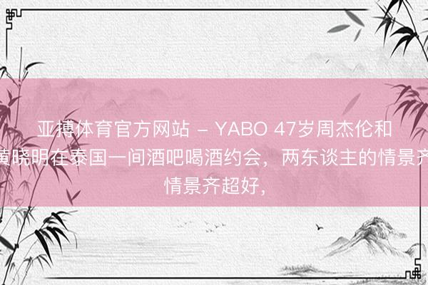 亚搏体育官方网站 - YABO 47岁周杰伦和50岁黄晓明在泰国一间酒吧喝酒约会，两东谈主的情景齐超好，