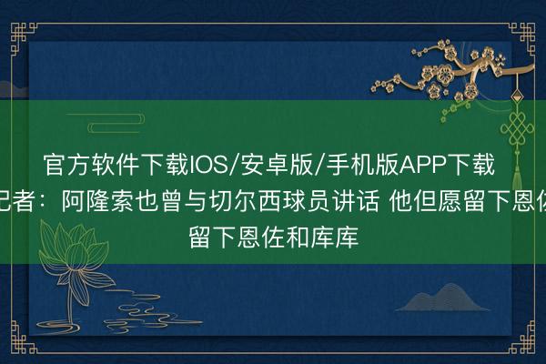 官方软件下载IOS/安卓版/手机版APP下载 基石！记者：阿隆索也曾与切尔西球员讲话 他但愿留下恩佐和库库