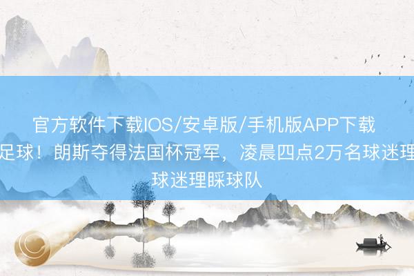 官方软件下载IOS/安卓版/手机版APP下载 这即是足球！朗斯夺得法国杯冠军，凌晨四点2万名球迷理睬球队