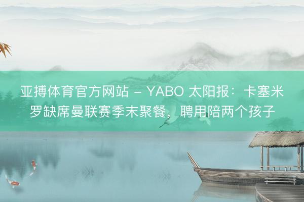 亚搏体育官方网站 - YABO 太阳报：卡塞米罗缺席曼联赛季末聚餐，聘用陪两个孩子