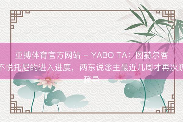 亚搏体育官方网站 - YABO TA：图赫尔客岁不悦托尼的进入进度，两东说念主最近几周才再次疏导