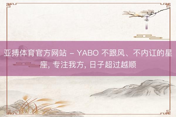 亚搏体育官方网站 - YABO 不跟风、不内讧的星座， 专注我方， 日子超过越顺