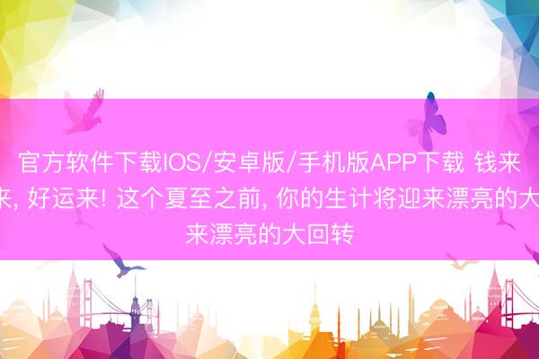 官方软件下载IOS/安卓版/手机版APP下载 钱来， 爱来， 好运来! 这个夏至之前， 你的生计将迎来漂亮的大回转