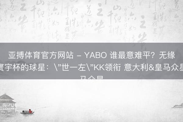 亚搏体育官方网站 - YABO 谁最意难平？无缘寰宇杯的球星：