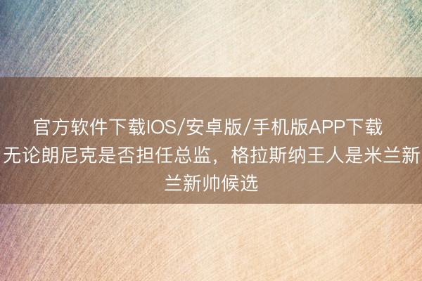 官方软件下载IOS/安卓版/手机版APP下载 隆戈：无论朗尼克是否担任总监，格拉斯纳王人是米兰新帅候选