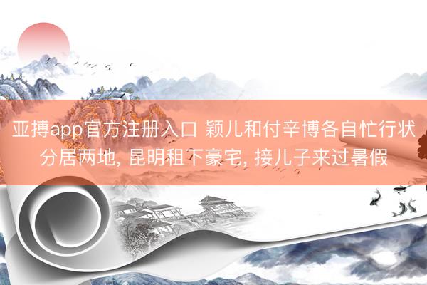 亚搏app官方注册入口 颖儿和付辛博各自忙行状分居两地， 昆明租下豪宅， 接儿子来过暑假