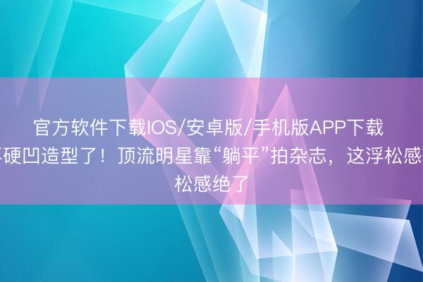 官方软件下载IOS/安卓版/手机版APP下载 别再硬凹造型了！顶流明星靠“躺平”拍杂志，这浮松感绝了