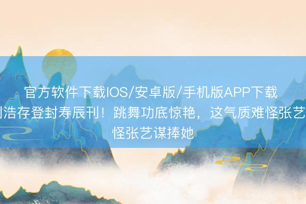 官方软件下载IOS/安卓版/手机版APP下载 24岁刘浩存登封寿辰刊！跳舞功底惊艳，这气质难怪张艺谋捧她