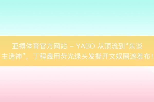 亚搏体育官方网站 - YABO 从顶流到“东谈主造神”，丁程鑫用荧光绿头发撕开文娱圈遮羞布！