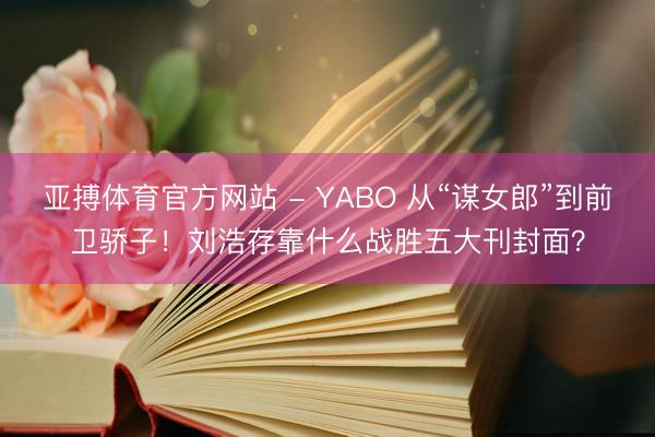 亚搏体育官方网站 - YABO 从“谋女郎”到前卫骄子！刘浩存靠什么战胜五大刊封面？