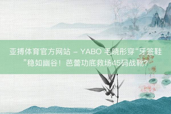 亚搏体育官方网站 - YABO 毛晓彤穿“牙签鞋”稳如幽谷！芭蕾功底救场45码战靴？