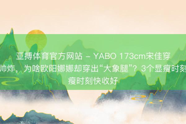 亚搏体育官方网站 - YABO 173cm宋佳穿工装裤帅炸，为啥欧阳娜娜却穿出“大象腿”？3个显瘦时刻快收好
